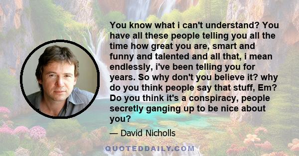 You know what i can't understand? You have all these people telling you all the time how great you are, smart and funny and talented and all that, i mean endlessly, i've been telling you for years. So why don't you