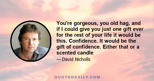 You're gorgeous, you old hag, and if I could give you just one gift ever for the rest of your life it would be this. Confidence. It would be the gift of confidence. Either that or a scented candle