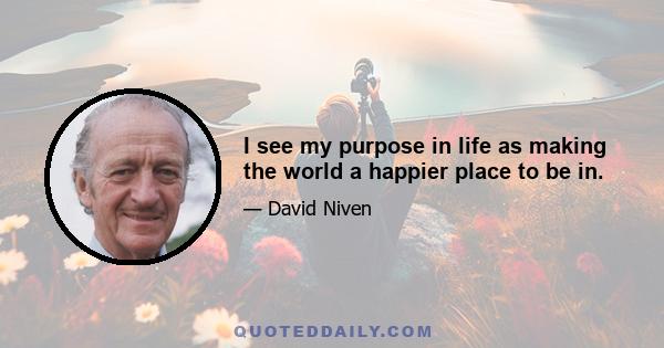 I see my purpose in life as making the world a happier place to be in.