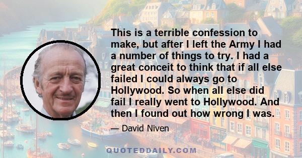 This is a terrible confession to make, but after I left the Army I had a number of things to try. I had a great conceit to think that if all else failed I could always go to Hollywood. So when all else did fail I really 