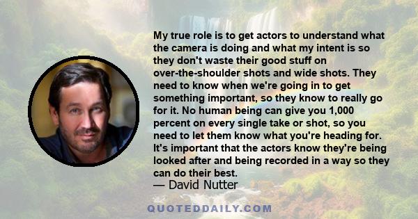 My true role is to get actors to understand what the camera is doing and what my intent is so they don't waste their good stuff on over-the-shoulder shots and wide shots. They need to know when we're going in to get