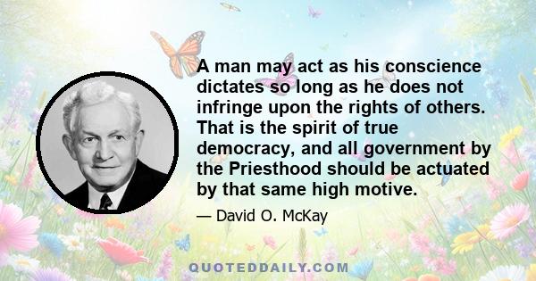 A man may act as his conscience dictates so long as he does not infringe upon the rights of others. That is the spirit of true democracy, and all government by the Priesthood should be actuated by that same high motive.