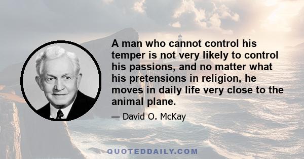 A man who cannot control his temper is not very likely to control his passions, and no matter what his pretensions in religion, he moves in daily life very close to the animal plane.