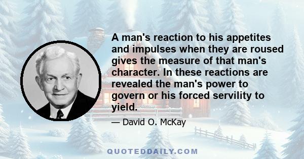 A man's reaction to his appetites and impulses when they are roused gives the measure of that man's character. In these reactions are revealed the man's power to govern or his forced servility to yield.