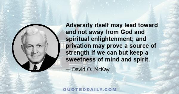 Adversity itself may lead toward and not away from God and spiritual enlightenment; and privation may prove a source of strength if we can but keep a sweetness of mind and spirit.