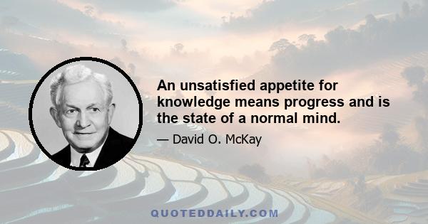 An unsatisfied appetite for knowledge means progress and is the state of a normal mind.