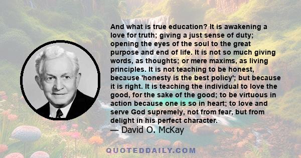 And what is true education? It is awakening a love for truth; giving a just sense of duty; opening the eyes of the soul to the great purpose and end of life. It is not so much giving words, as thoughts; or mere maxims,