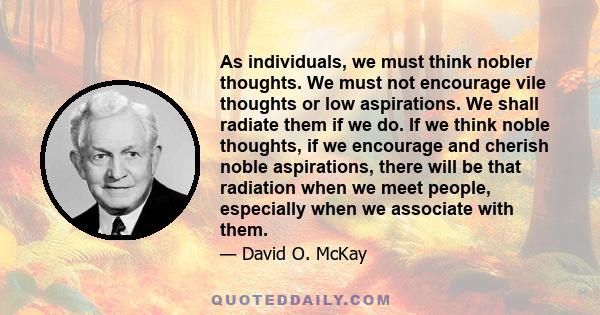 As individuals, we must think nobler thoughts. We must not encourage vile thoughts or low aspirations. We shall radiate them if we do. If we think noble thoughts, if we encourage and cherish noble aspirations, there