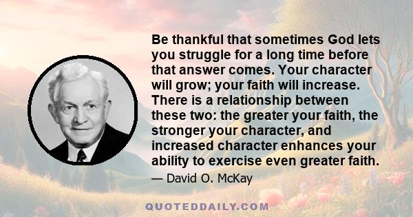 Be thankful that sometimes God lets you struggle for a long time before that answer comes. Your character will grow; your faith will increase. There is a relationship between these two: the greater your faith, the