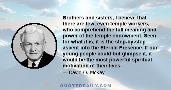 Brothers and sisters, I believe that there are few, even temple workers, who comprehend the full meaning and power of the temple endowment. Seen for what it is, it is the step-by-step ascent into the Eternal Presence.