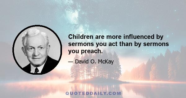 Children are more influenced by sermons you act than by sermons you preach.