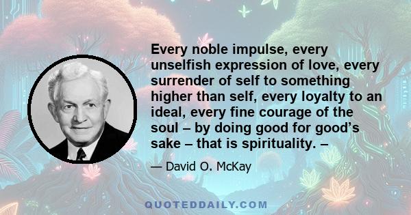 Every noble impulse, every unselfish expression of love, every surrender of self to something higher than self, every loyalty to an ideal, every fine courage of the soul – by doing good for good’s sake – that is