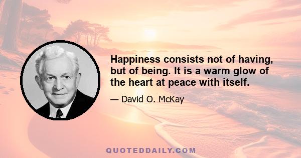 Happiness consists not of having, but of being. It is a warm glow of the heart at peace with itself.