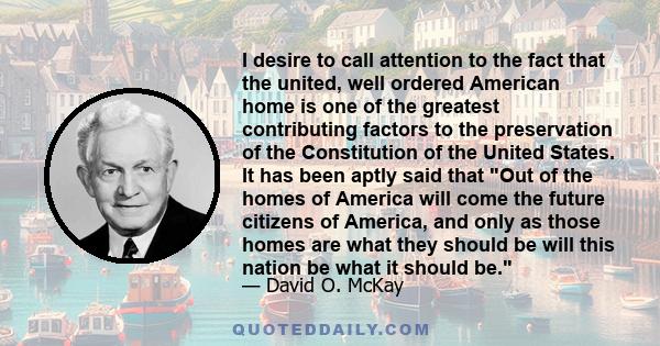 I desire to call attention to the fact that the united, well ordered American home is one of the greatest contributing factors to the preservation of the Constitution of the United States. It has been aptly said that