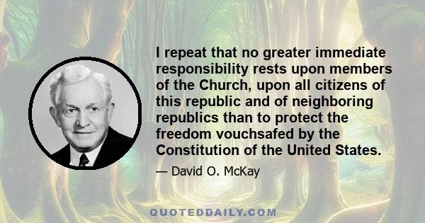 I repeat that no greater immediate responsibility rests upon members of the Church, upon all citizens of this republic and of neighboring republics than to protect the freedom vouchsafed by the Constitution of the