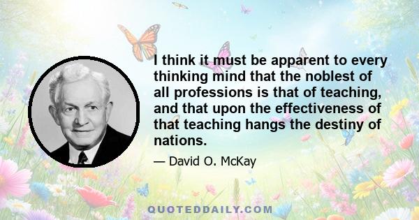 I think it must be apparent to every thinking mind that the noblest of all professions is that of teaching, and that upon the effectiveness of that teaching hangs the destiny of nations.