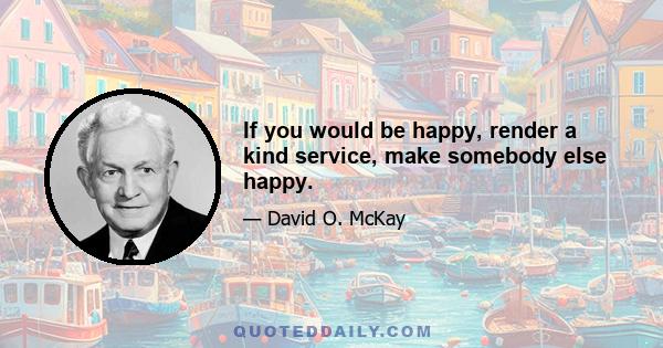 If you would be happy, render a kind service, make somebody else happy.