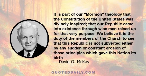 It is part of our Mormon theology that the Constitution of the United States was divinely inspired; that our Republic came into existence through wise men raised up for that very purpose. We believe it is the duty of