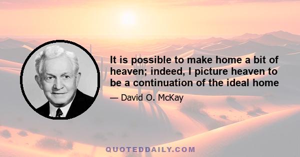 It is possible to make home a bit of heaven; indeed, I picture heaven to be a continuation of the ideal home