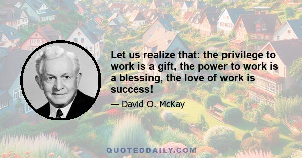 Let us realize that: the privilege to work is a gift, the power to work is a blessing, the love of work is success!