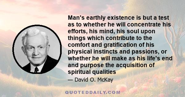 Man's earthly existence is but a test as to whether he will concentrate his efforts, his mind, his soul upon things which contribute to the comfort and gratification of his physical instincts and passions, or whether he 