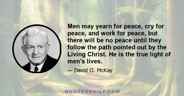 Men may yearn for peace, cry for peace, and work for peace, but there will be no peace until they follow the path pointed out by the Living Christ. He is the true light of men's lives.