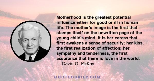 Motherhood is the greatest potential influence either for good or ill in human life. The mother's image is the first that stamps itself on the unwritten page of the young child's mind. It is her caress that first