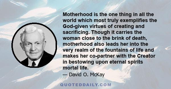 Motherhood is the one thing in all the world which most truly exemplifies the God-given virtues of creating and sacrificing. Though it carries the woman close to the brink of death, motherhood also leads her into the