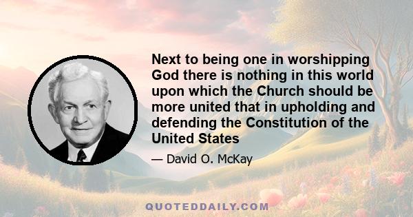 Next to being one in worshipping God there is nothing in this world upon which the Church should be more united that in upholding and defending the Constitution of the United States