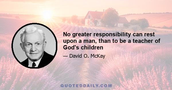 No greater responsibility can rest upon a man, than to be a teacher of God's children