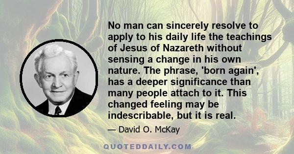 No man can sincerely resolve to apply to his daily life the teachings of Jesus of Nazareth without sensing a change in his own nature. The phrase, 'born again', has a deeper significance than many people attach to it.