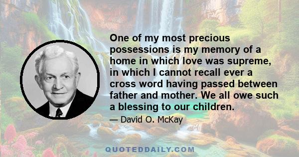 One of my most precious possessions is my memory of a home in which love was supreme, in which I cannot recall ever a cross word having passed between father and mother. We all owe such a blessing to our children.