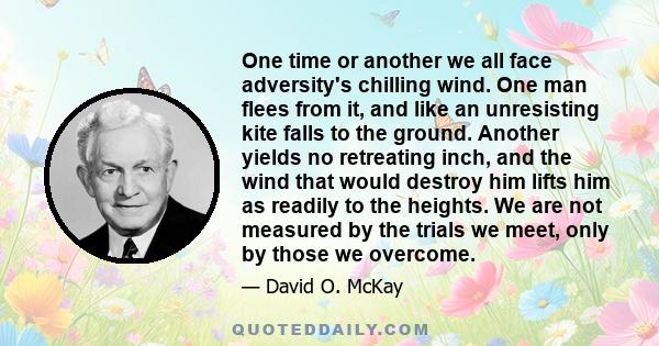 One time or another we all face adversity's chilling wind. One man flees from it, and like an unresisting kite falls to the ground. Another yields no retreating inch, and the wind that would destroy him lifts him as