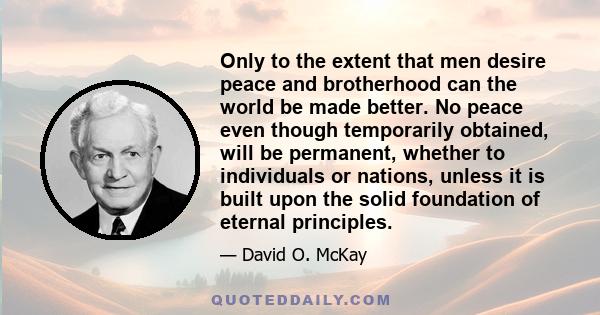 Only to the extent that men desire peace and brotherhood can the world be made better. No peace even though temporarily obtained, will be permanent, whether to individuals or nations, unless it is built upon the solid