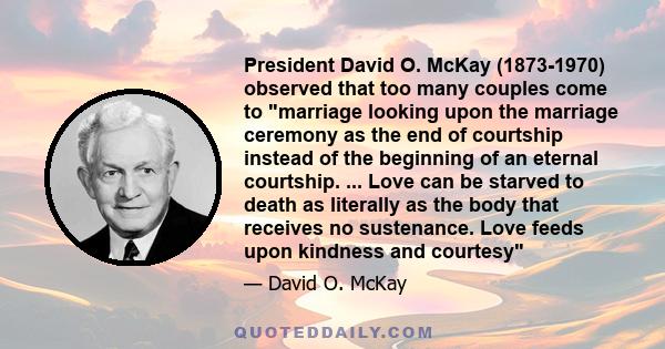 President David O. McKay (1873-1970) observed that too many couples come to marriage looking upon the marriage ceremony as the end of courtship instead of the beginning of an eternal courtship. ... Love can be starved