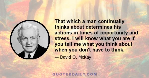 That which a man continually thinks about determines his actions in times of opportunity and stress. I will know what you are if you tell me what you think about when you don't have to think.