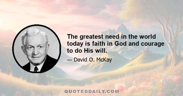 The greatest need in the world today is faith in God and courage to do His will.