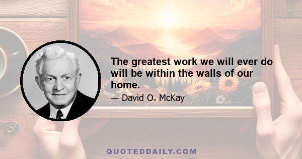 The greatest work we will ever do will be within the walls of our home.