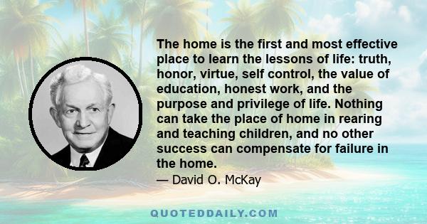 The home is the first and most effective place to learn the lessons of life: truth, honor, virtue, self control, the value of education, honest work, and the purpose and privilege of life. Nothing can take the place of