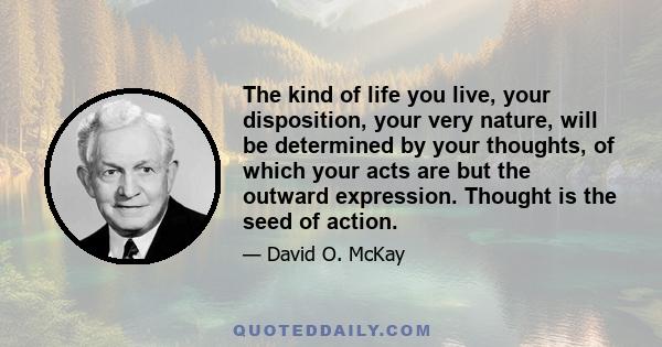 The kind of life you live, your disposition, your very nature, will be determined by your thoughts, of which your acts are but the outward expression. Thought is the seed of action.