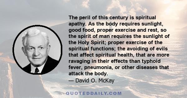 The peril of this century is spiritual apathy. As the body requires sunlight, good food, proper exercise and rest, so the spirit of man requires the sunlight of the Holy Spirit; proper exercise of the spiritual