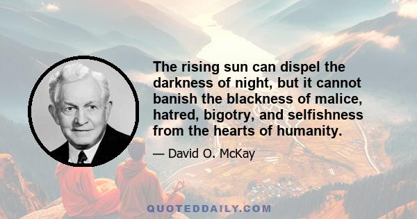 The rising sun can dispel the darkness of night, but it cannot banish the blackness of malice, hatred, bigotry, and selfishness from the hearts of humanity.