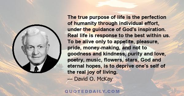 The true purpose of life is the perfection of humanity through individual effort, under the guidance of God's inspiration. Real life is response to the best within us. To be alive only to appetite, pleasure, pride,