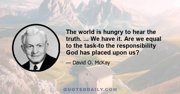 The world is hungry to hear the truth. ... We have it. Are we equal to the task-to the responsibility God has placed upon us?