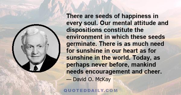 There are seeds of happiness in every soul. Our mental attitude and dispositions constitute the environment in which these seeds germinate. There is as much need for sunshine in our heart as for sunshine in the world.