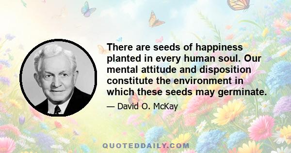 There are seeds of happiness planted in every human soul. Our mental attitude and disposition constitute the environment in which these seeds may germinate.