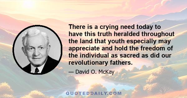 There is a crying need today to have this truth heralded throughout the land that youth especially may appreciate and hold the freedom of the individual as sacred as did our revolutionary fathers.