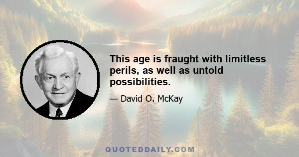 This age is fraught with limitless perils, as well as untold possibilities.