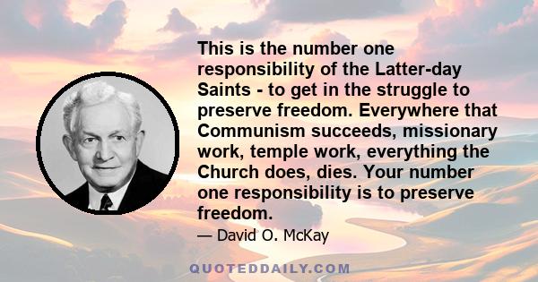 This is the number one responsibility of the Latter-day Saints - to get in the struggle to preserve freedom. Everywhere that Communism succeeds, missionary work, temple work, everything the Church does, dies. Your