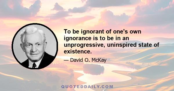 To be ignorant of one's own ignorance is to be in an unprogressive, uninspired state of existence.